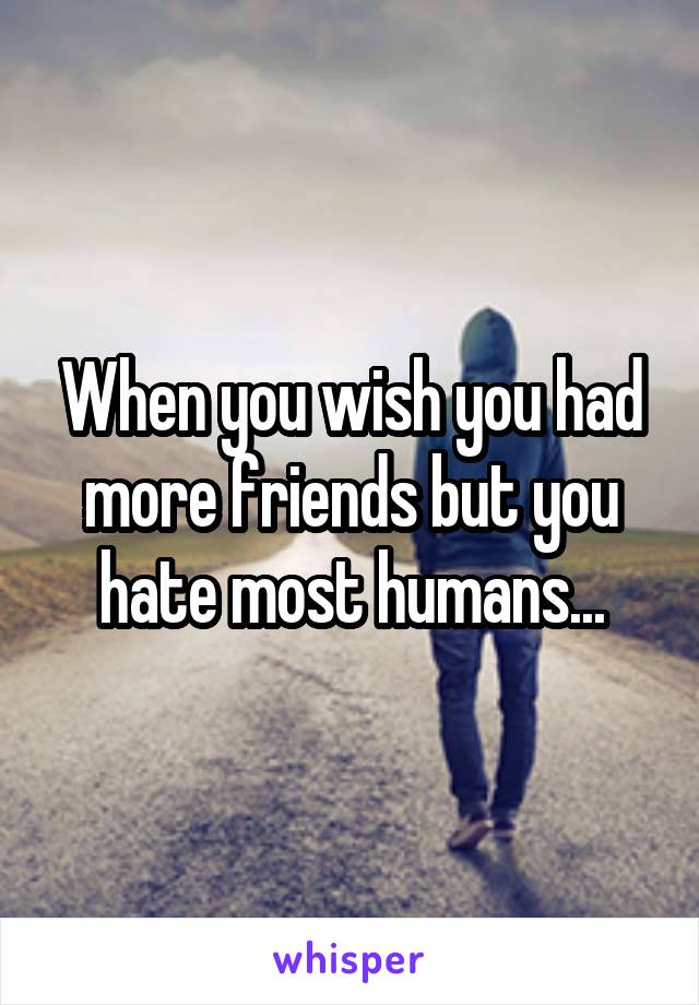 When you wish you had more friends but you hate most humans...