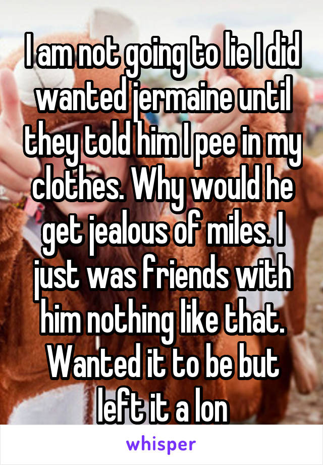 I am not going to lie I did wanted jermaine until they told him I pee in my clothes. Why would he get jealous of miles. I just was friends with him nothing like that. Wanted it to be but left it a lon