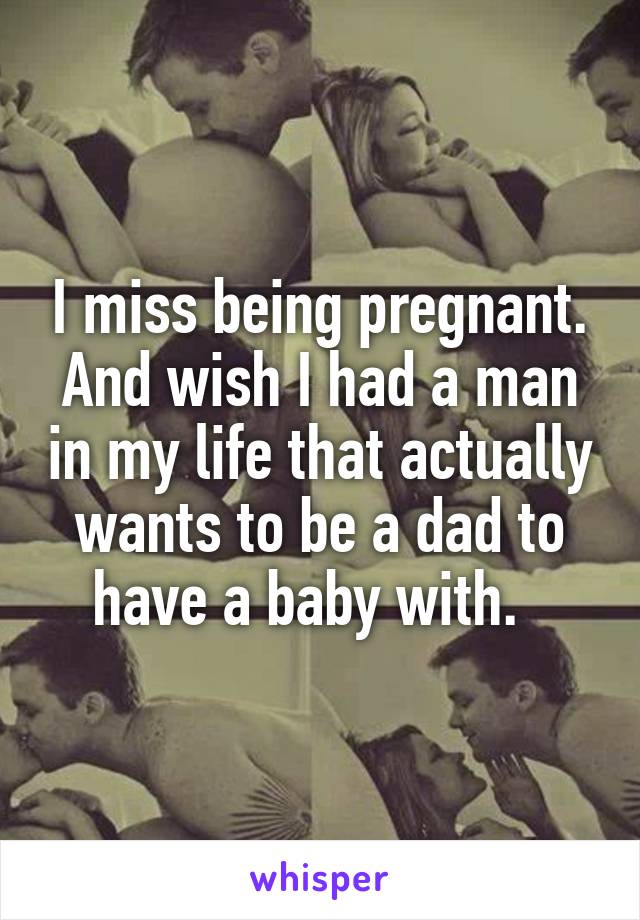 I miss being pregnant. And wish I had a man in my life that actually wants to be a dad to have a baby with.  