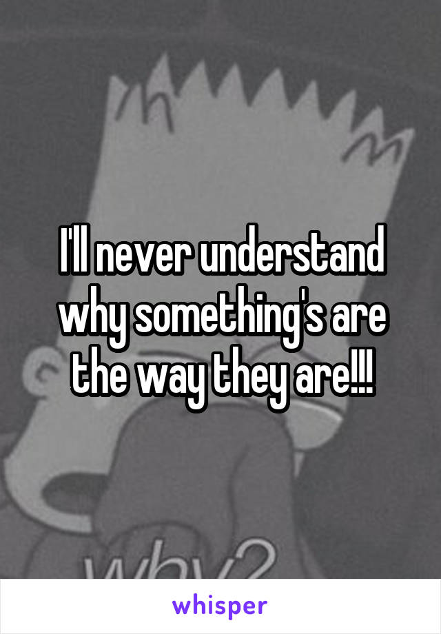I'll never understand why something's are the way they are!!!