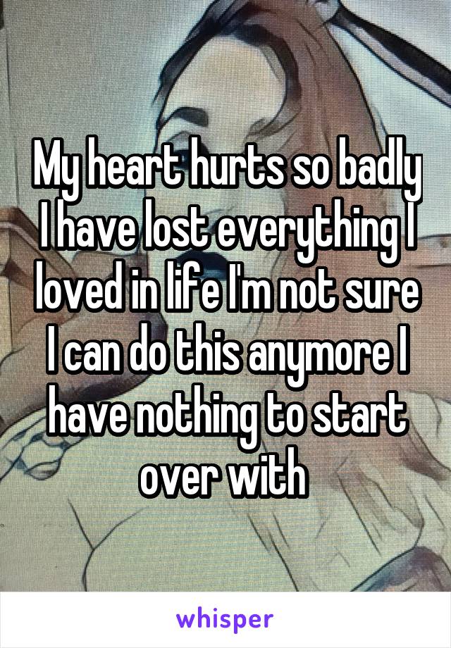 My heart hurts so badly I have lost everything I loved in life I'm not sure I can do this anymore I have nothing to start over with 