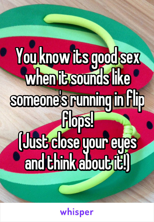 You know its good sex when it sounds like someone's running in flip flops!
(Just close your eyes and think about it!)