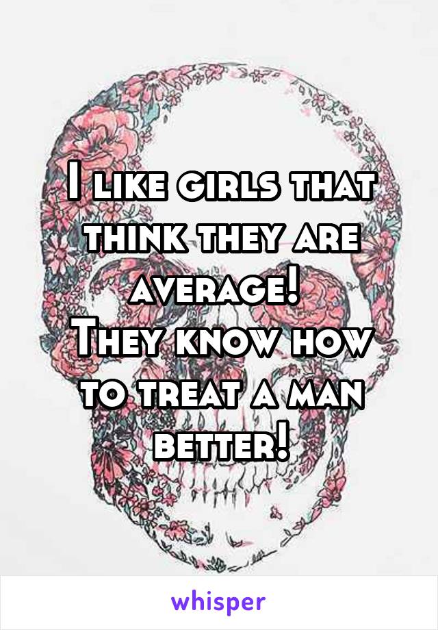 I like girls that think they are average! 
They know how to treat a man better!