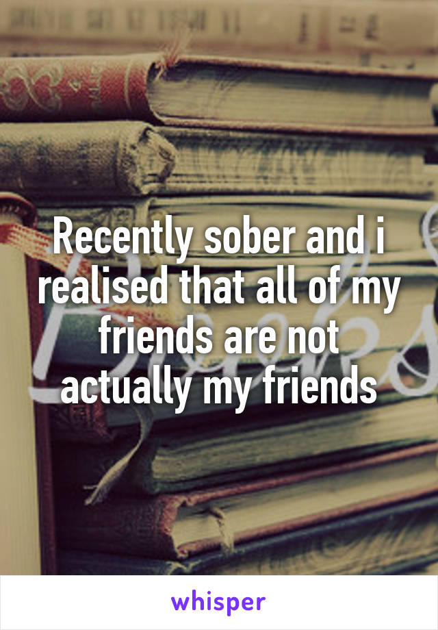 Recently sober and i realised that all of my friends are not actually my friends