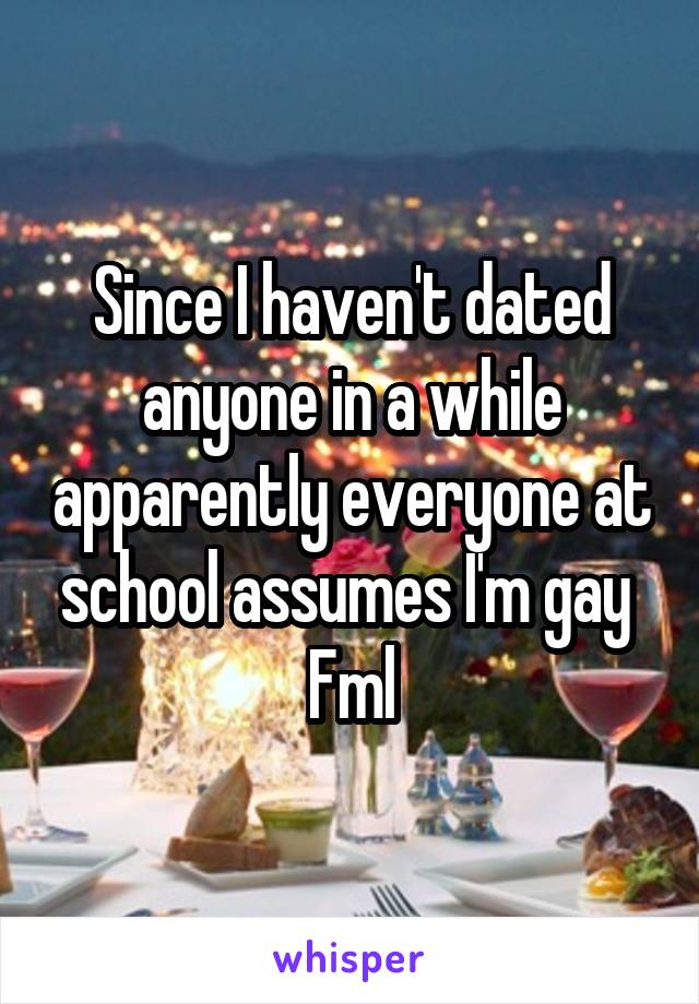 Since I haven't dated anyone in a while apparently everyone at school assumes I'm gay 
Fml