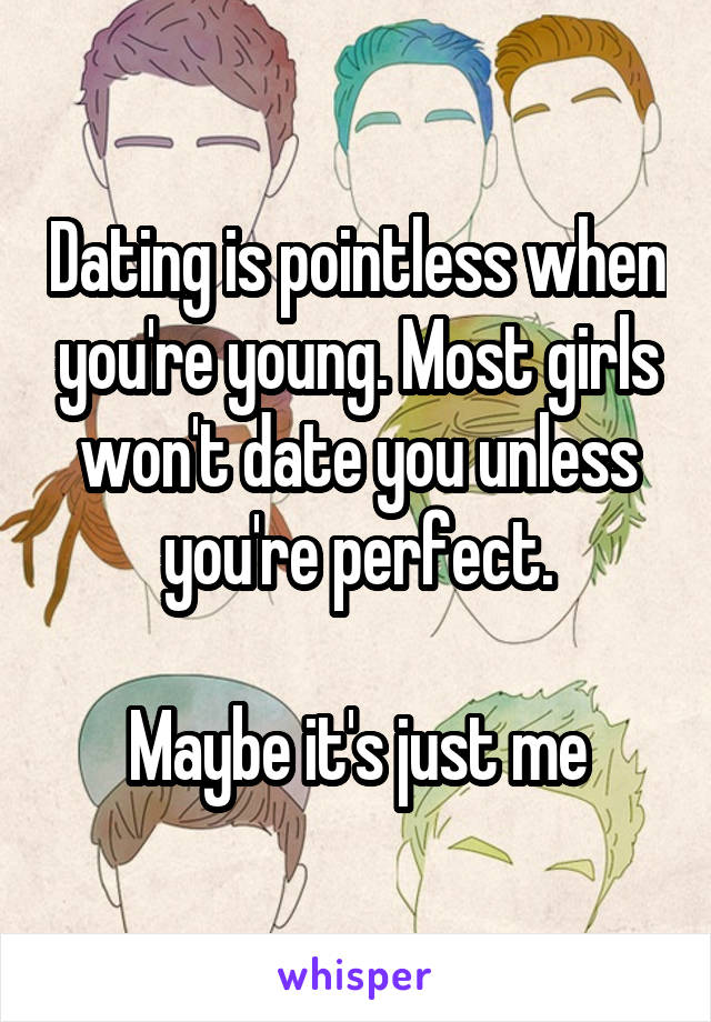 Dating is pointless when you're young. Most girls won't date you unless you're perfect.

Maybe it's just me