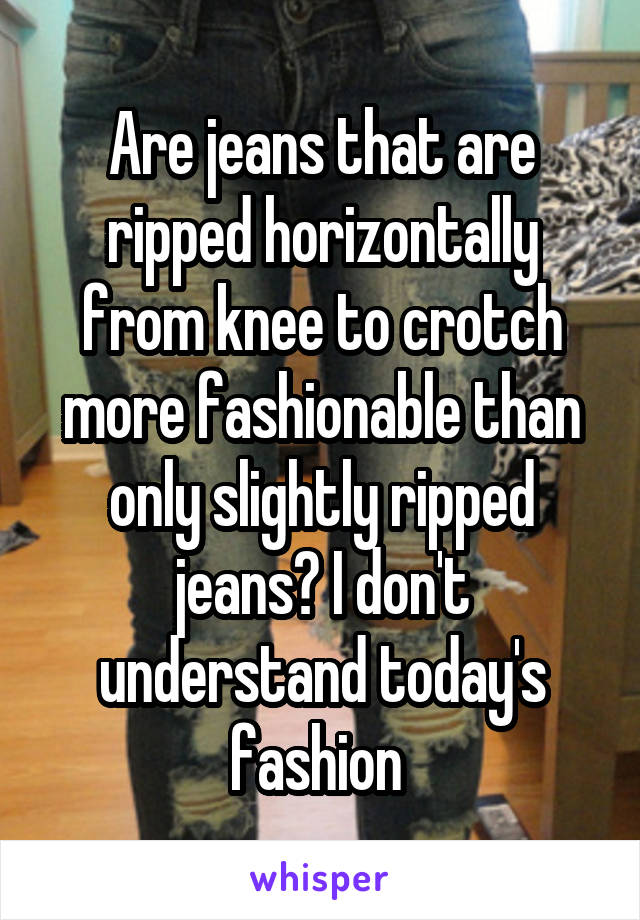 Are jeans that are ripped horizontally from knee to crotch more fashionable than only slightly ripped jeans? I don't understand today's fashion 