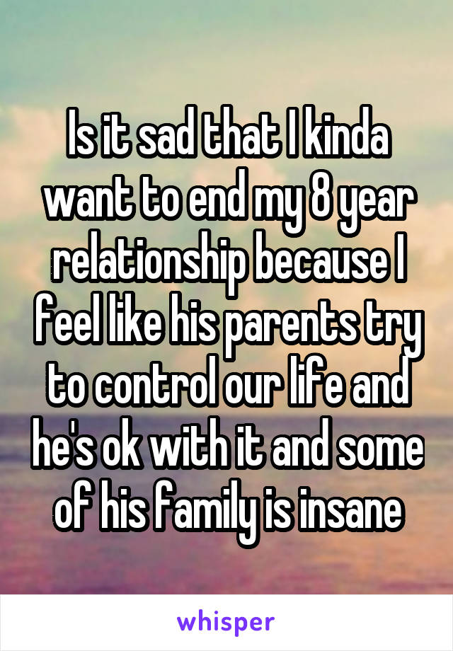 Is it sad that I kinda want to end my 8 year relationship because I feel like his parents try to control our life and he's ok with it and some of his family is insane