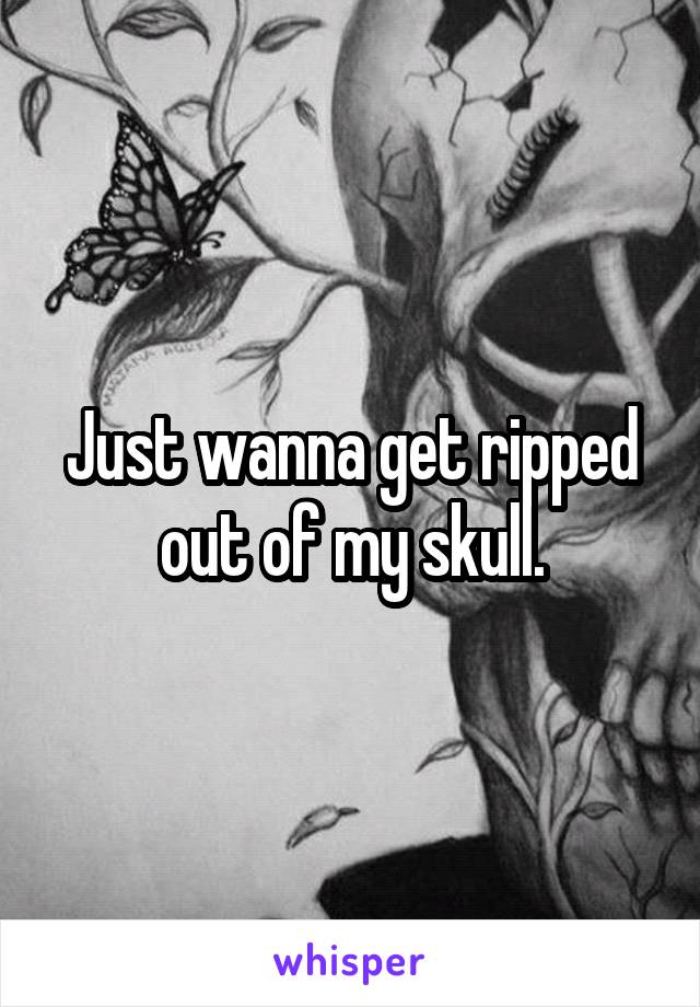 Just wanna get ripped out of my skull.