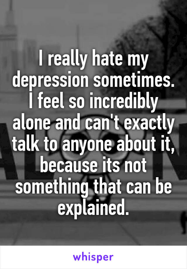 I really hate my depression sometimes.
I feel so incredibly alone and can't exactly talk to anyone about it, because its not something that can be explained.