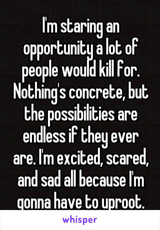 I'm staring an opportunity a lot of people would kill for. Nothing's concrete, but the possibilities are endless if they ever are. I'm excited, scared, and sad all because I'm gonna have to uproot.