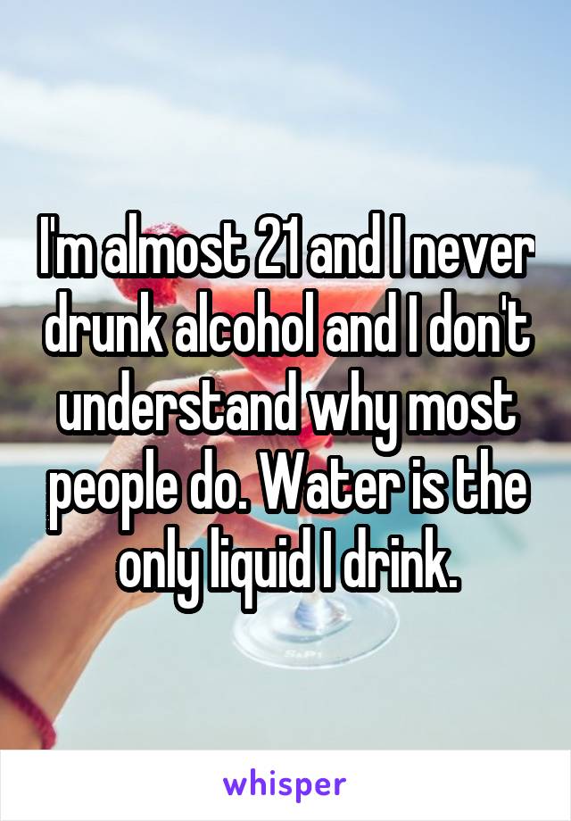I'm almost 21 and I never drunk alcohol and I don't understand why most people do. Water is the only liquid I drink.