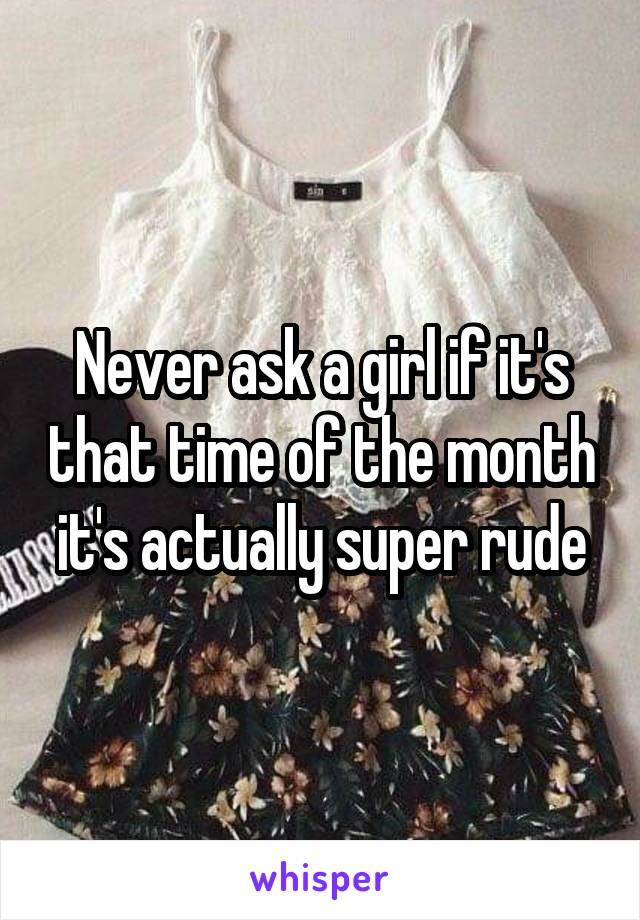 Never ask a girl if it's that time of the month it's actually super rude