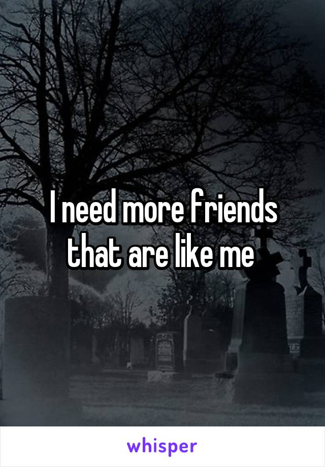 I need more friends that are like me 