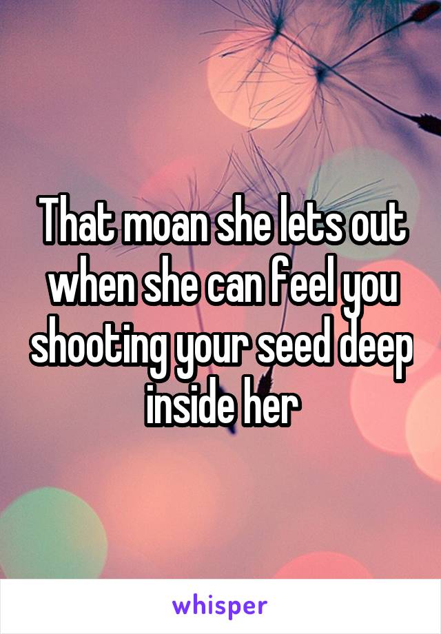 That moan she lets out when she can feel you shooting your seed deep inside her