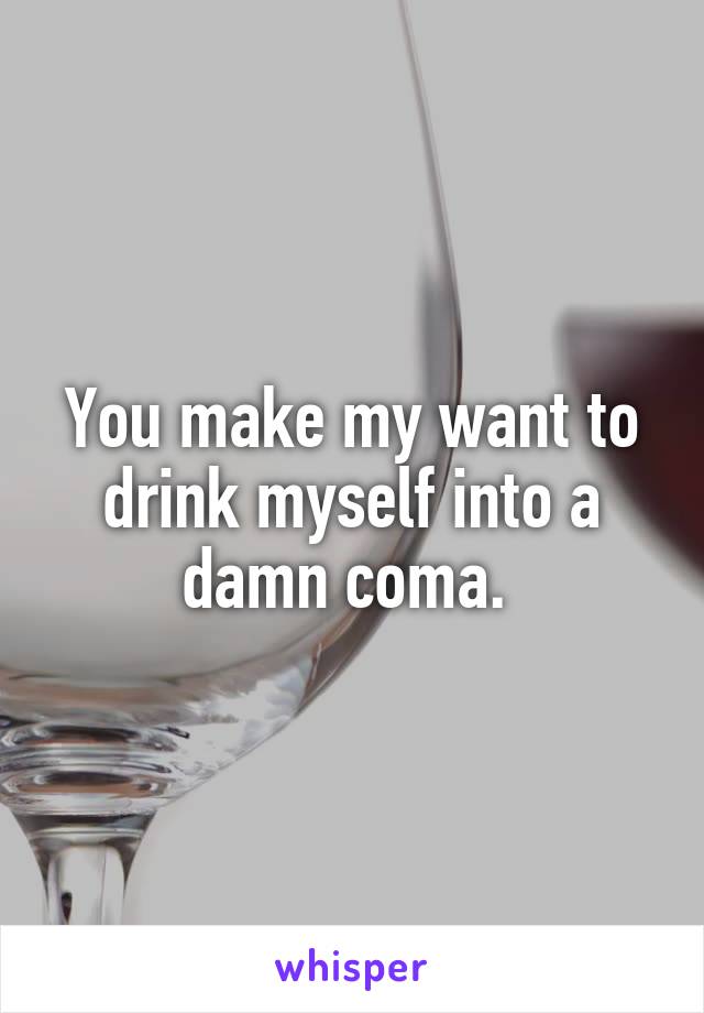 You make my want to drink myself into a damn coma. 