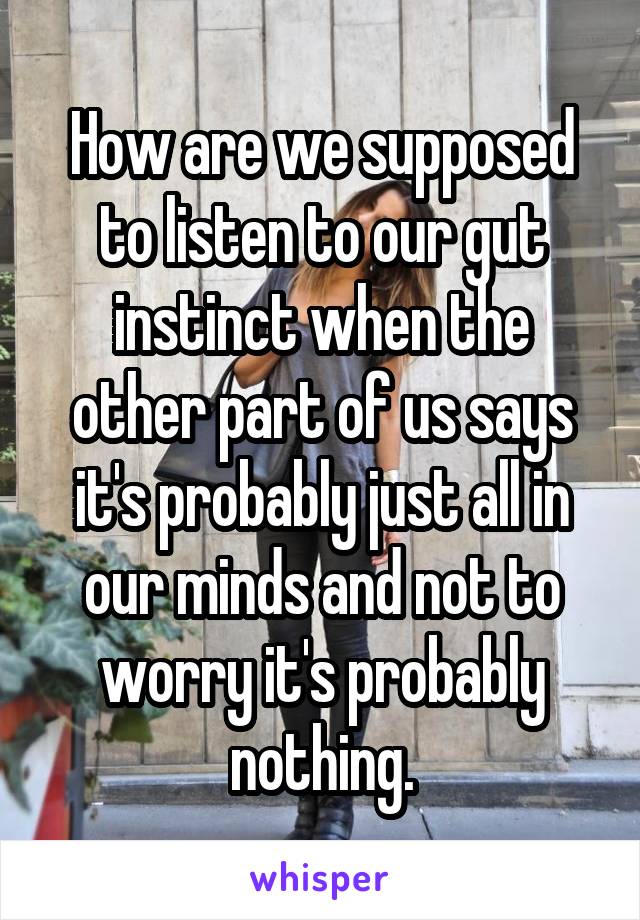 How are we supposed to listen to our gut instinct when the other part of us says it's probably just all in our minds and not to worry it's probably nothing.