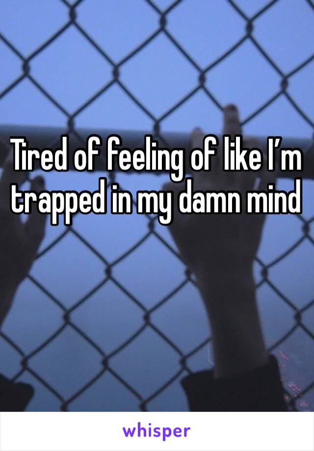Tired of feeling of like I’m trapped in my damn mind 