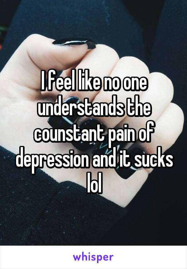 I feel like no one understands the counstant pain of depression and it sucks lol