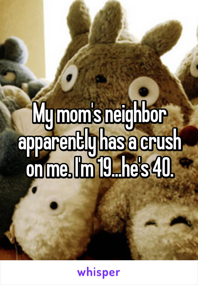 My mom's neighbor apparently has a crush on me. I'm 19...he's 40.