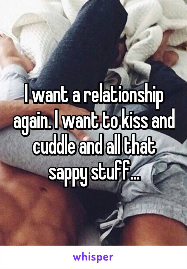 I want a relationship again. I want to kiss and cuddle and all that sappy stuff...