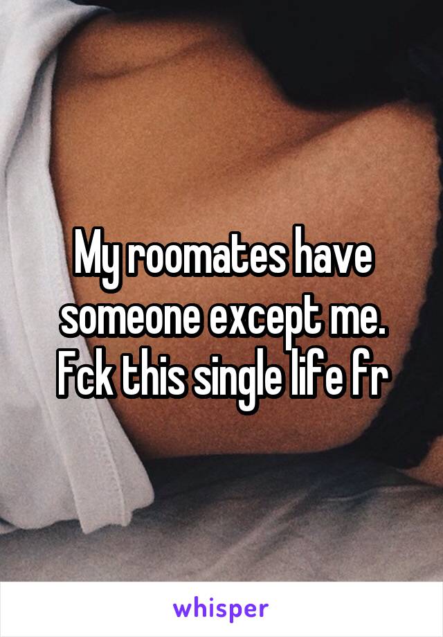 My roomates have someone except me. Fck this single life fr