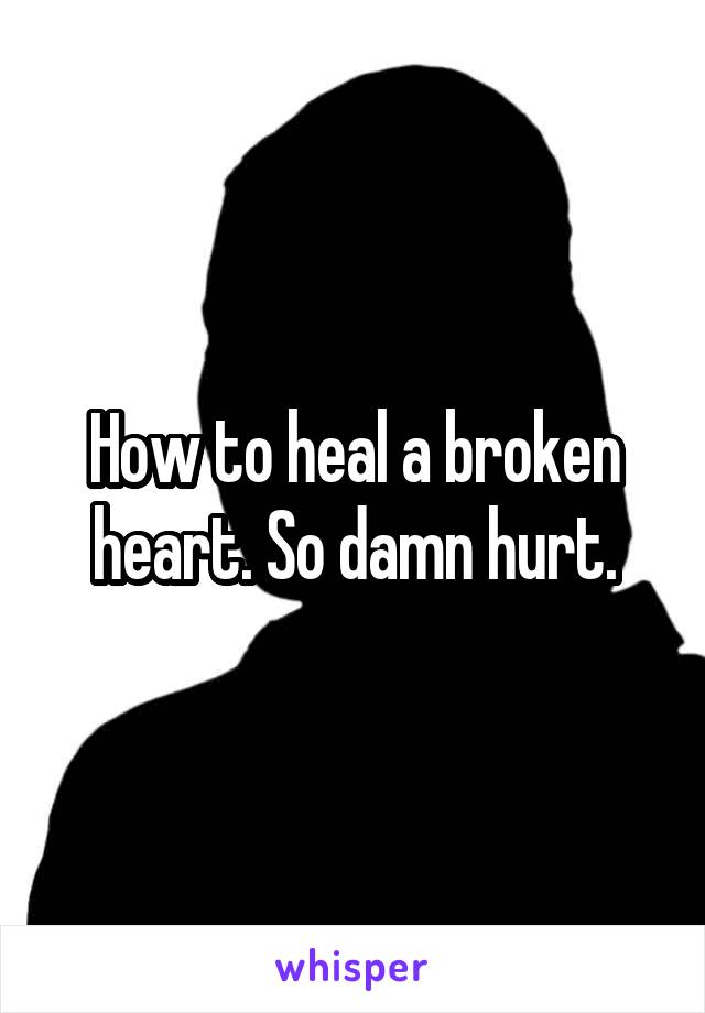 How to heal a broken heart. So damn hurt.