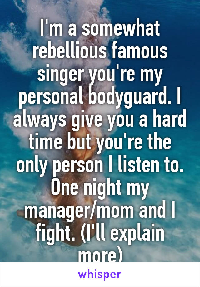 I'm a somewhat rebellious famous singer you're my personal bodyguard. I always give you a hard time but you're the only person I listen to. One night my manager/mom and I fight. (I'll explain more)