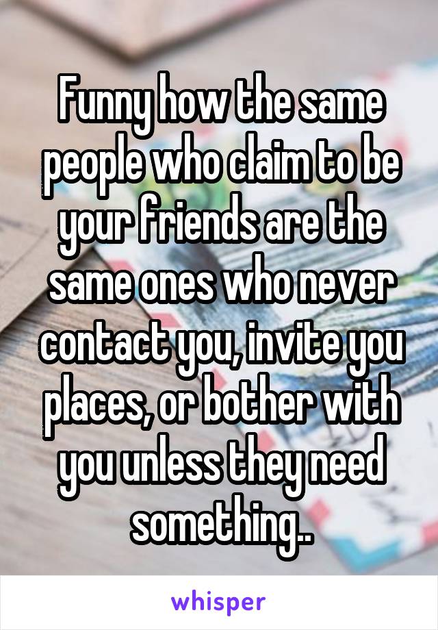 Funny how the same people who claim to be your friends are the same ones who never contact you, invite you places, or bother with you unless they need something..