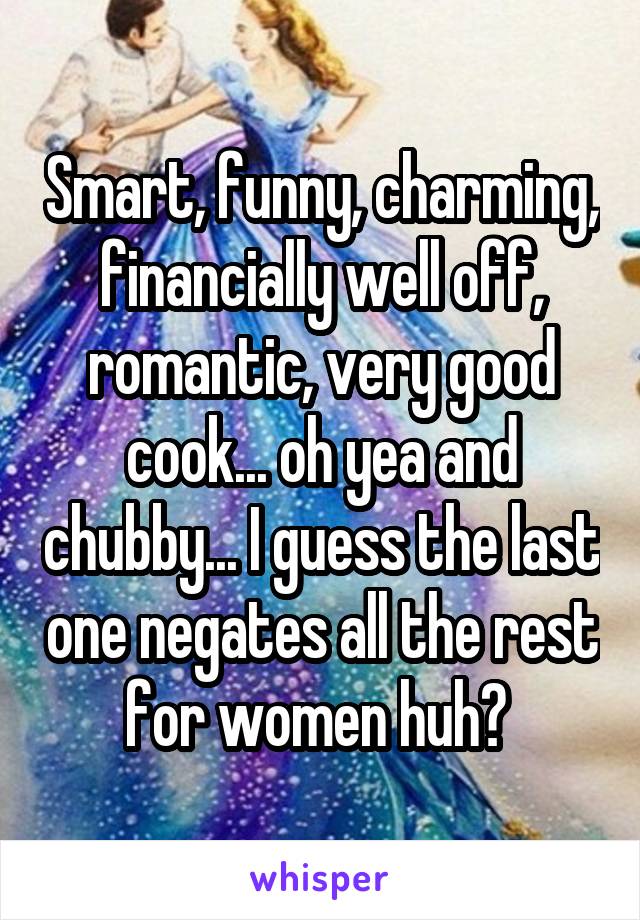 Smart, funny, charming, financially well off, romantic, very good cook... oh yea and chubby... I guess the last one negates all the rest for women huh? 