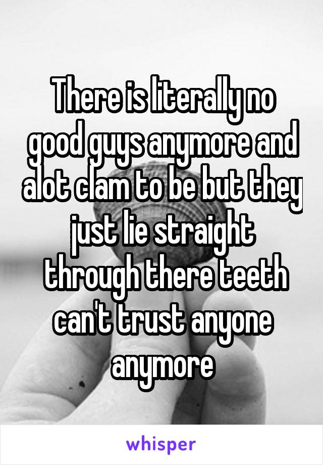 There is literally no good guys anymore and alot clam to be but they just lie straight
 through there teeth can't trust anyone anymore