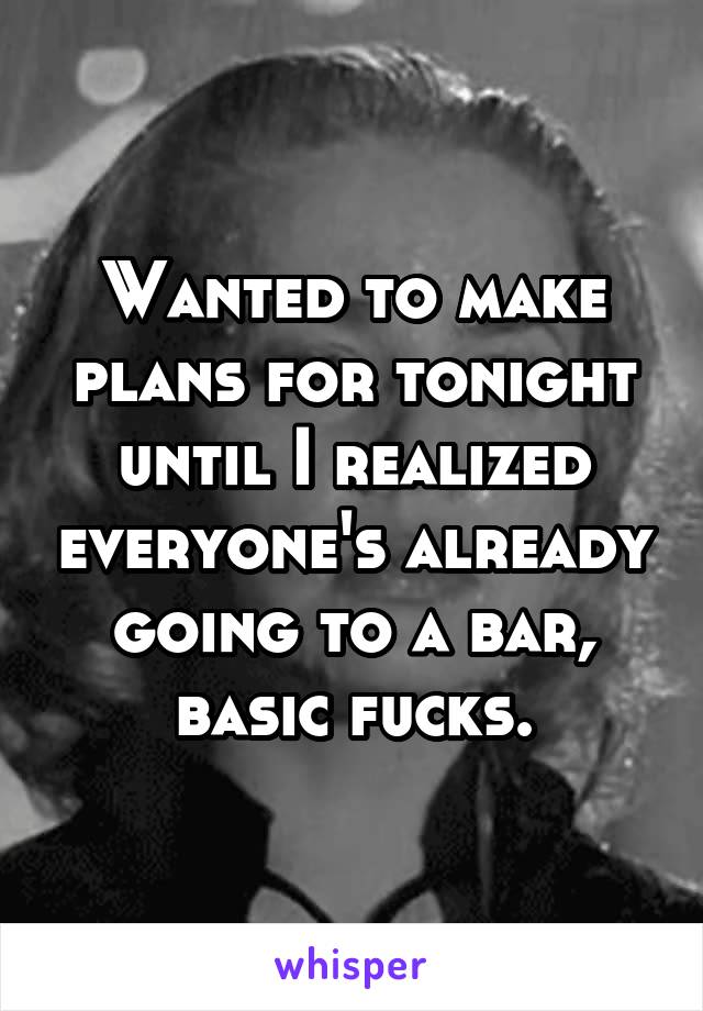 Wanted to make plans for tonight until I realized everyone's already going to a bar, basic fucks.