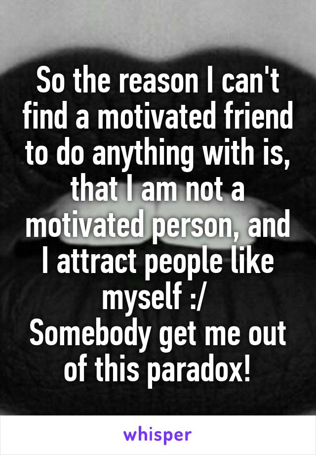 So the reason I can't find a motivated friend to do anything with is, that I am not a motivated person, and I attract people like myself :/ 
Somebody get me out of this paradox!