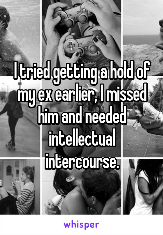 I tried getting a hold of my ex earlier, I missed him and needed intellectual intercourse.