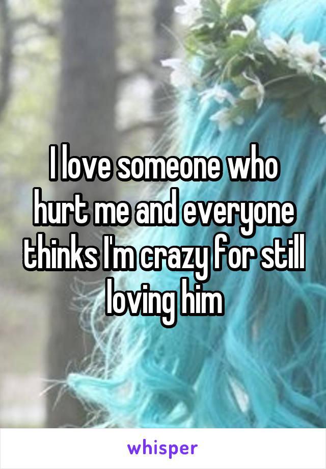 I love someone who hurt me and everyone thinks I'm crazy for still loving him