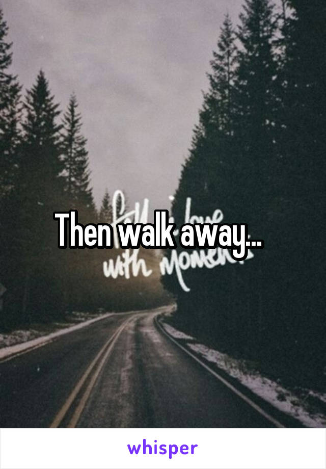 Then walk away...  