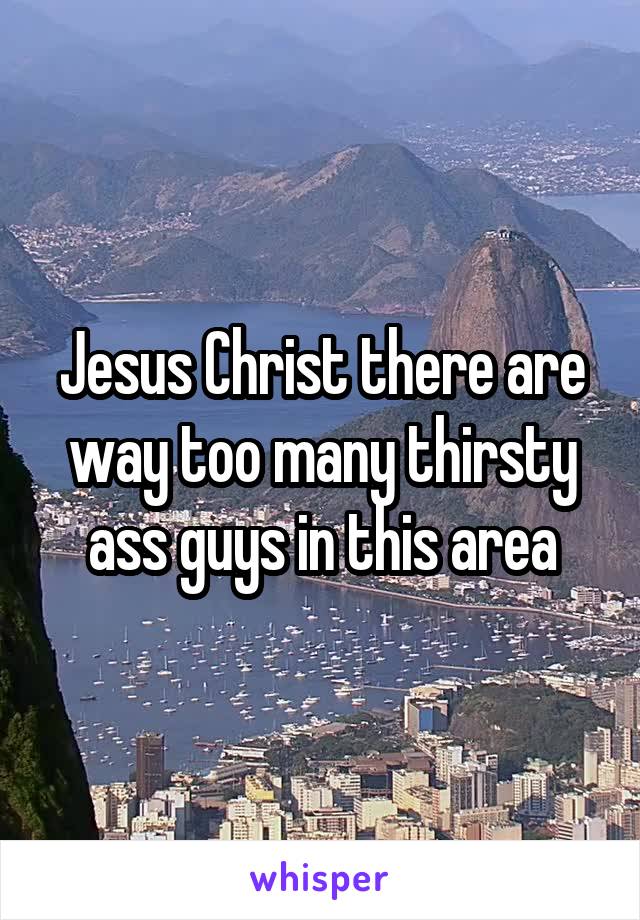 Jesus Christ there are way too many thirsty ass guys in this area
