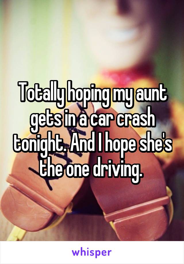 Totally hoping my aunt gets in a car crash tonight. And I hope she's the one driving. 