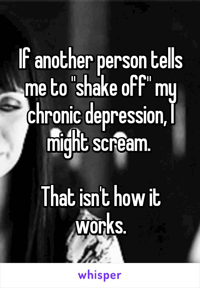 If another person tells me to "shake off" my chronic depression, I might scream. 

That isn't how it works.