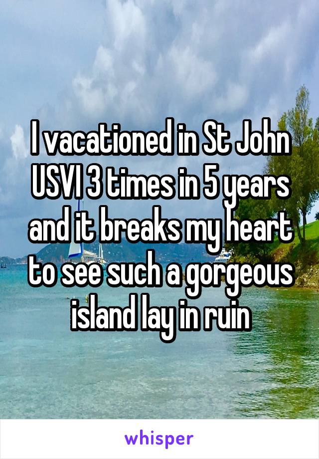 I vacationed in St John USVI 3 times in 5 years and it breaks my heart to see such a gorgeous island lay in ruin