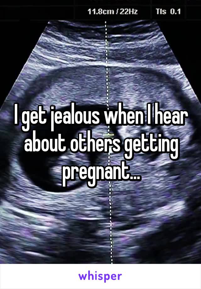 I get jealous when I hear about others getting pregnant...