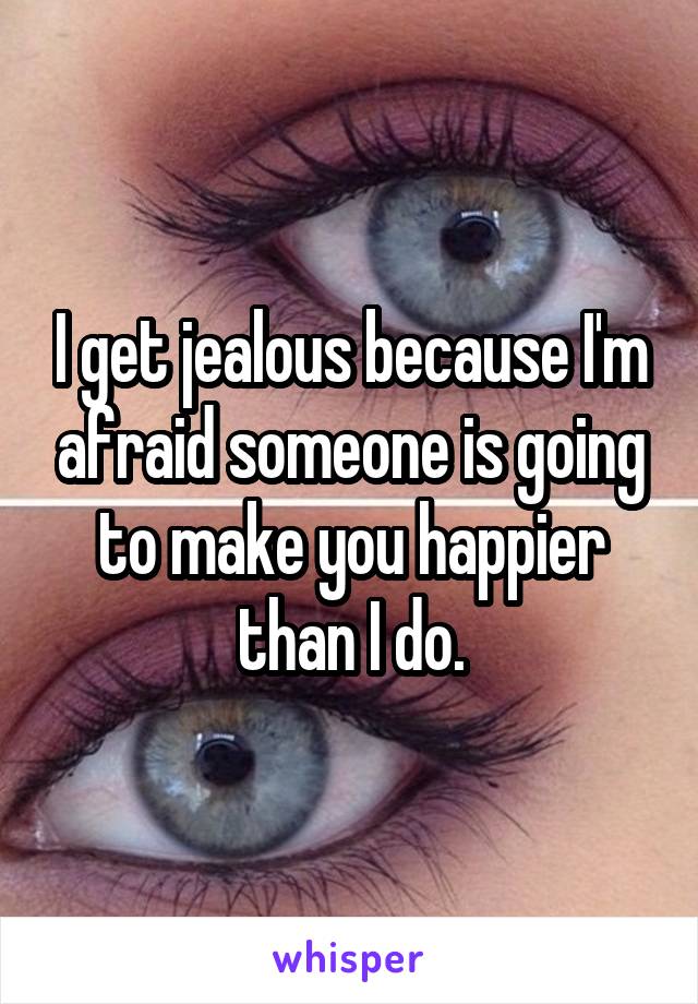 I get jealous because I'm afraid someone is going to make you happier than I do.