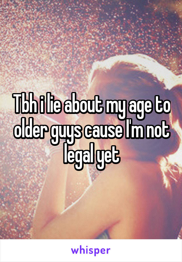 Tbh i lie about my age to older guys cause I'm not legal yet