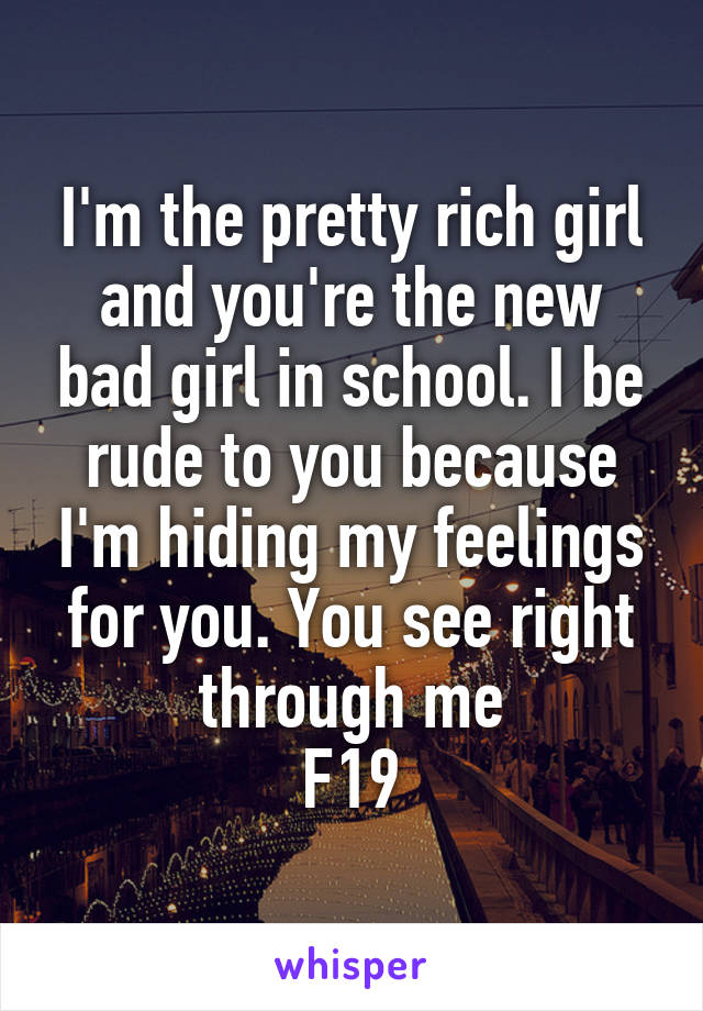 I'm the pretty rich girl and you're the new bad girl in school. I be rude to you because I'm hiding my feelings for you. You see right through me
F19