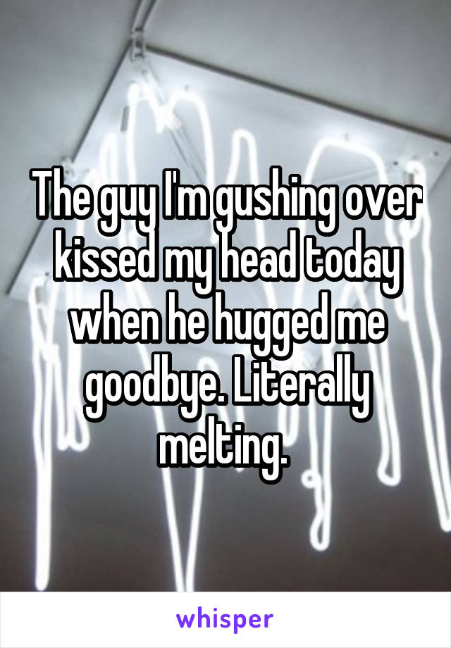 The guy I'm gushing over kissed my head today when he hugged me goodbye. Literally melting. 