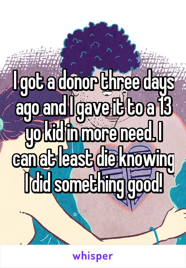 I got a donor three days ago and I gave it to a 13 yo kid in more need. I can at least die knowing I did something good!
