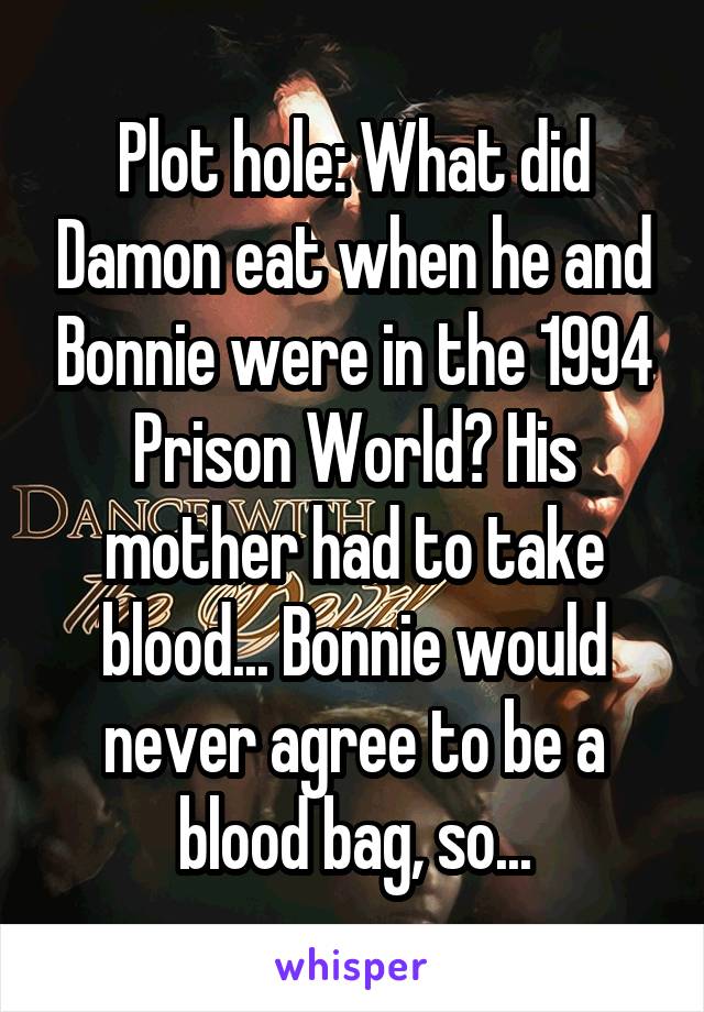 Plot hole: What did Damon eat when he and Bonnie were in the 1994 Prison World? His mother had to take blood... Bonnie would never agree to be a blood bag, so...