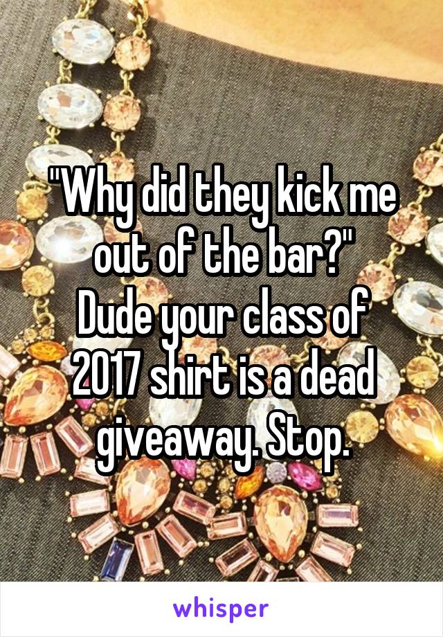 "Why did they kick me out of the bar?"
Dude your class of 2017 shirt is a dead giveaway. Stop.
