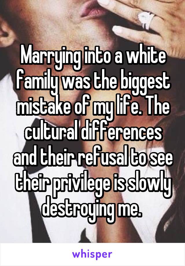 Marrying into a white family was the biggest mistake of my life. The cultural differences and their refusal to see their privilege is slowly destroying me. 