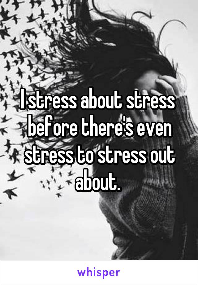 I stress about stress  before there's even stress to stress out about. 